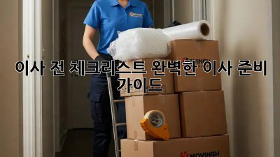 이사 전 체크리스트: 완벽한 이사 준비 가이드